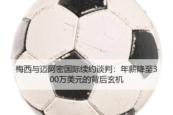 梅西与迈阿密国际续约谈判：年薪降至300万美元的背后玄机