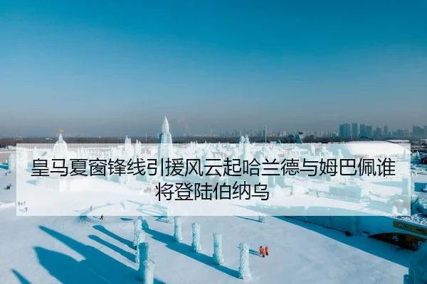 皇马夏窗锋线引援风云起哈兰德与姆巴佩谁将登陆伯纳乌