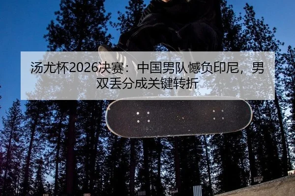 汤尤杯2026决赛：中国男队憾负印尼，男双丢分成关键转折