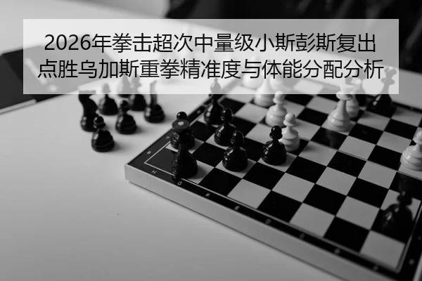 2026年拳击超次中量级小斯彭斯复出点胜乌加斯重拳精准度与体能分配分析